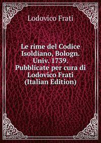 Le rime del Codice Isoldiano, Bologn. Univ. 1739. Pubblicate per cura di Lodovico Frati (Italian Edition)