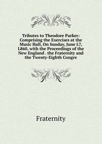 Tributes to Theodore Parker: Comprising the Exercises at the Music Hall, On Sunday, June L7, L860, with the Proceedings of the New England . the Fraternity and the Twenty-Eighth Congre