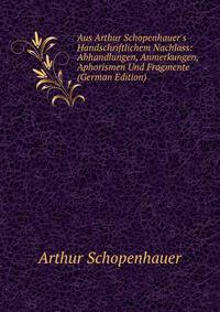 Aus Arthur Schopenhauer's Handschriftlichem Nachlass: Abhandlungen, Anmerkungen, Aphorismen Und Fragmente (German Edition)