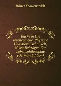 Blicke in Die Intellectuelle, Physiche Und Moralische Welt, Nebst Beitragen Zur Lebensphilosophie (German Edition)
