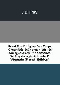 Essai Sur L'origine Des Corps Organis?s Et Inorganis?s: Et Sur Quelques Ph?nom?nes De Physiologie Animale Et V?g?tale (French Edition)