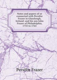 Notes and papers of or connected with Persifor Frazer in Glasslough, Ireland: and his son John Frazer of Philadelphia, 1735 to 1765