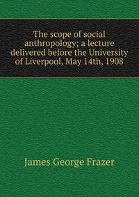 The scope of social anthropology; a lecture delivered before the University of Liverpool, May 14th, 1908