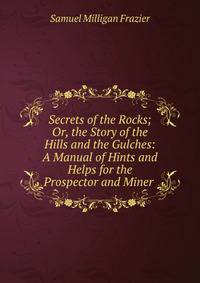 Secrets of the Rocks; Or, the Story of the Hills and the Gulches: A Manual of Hints and Helps for the Prospector and Miner .