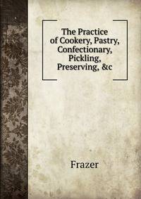 The Practice of Cookery, Pastry, Confectionary, Pickling, Preserving, &amp;c
