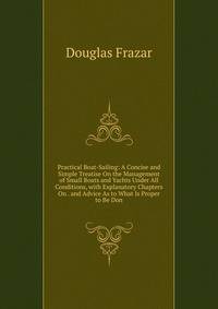 Practical Boat-Sailing: A Concise and Simple Treatise On the Management of Small Boats and Yachts Under All Conditions, with Explanatory Chapters On . and Advice As to What Is Proper to Be Don