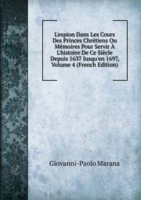 L'espion Dans Les Cours Des Princes Chr?tiens Ou M?moires Pour Servir ? L'histoire De Ce Si?cle Depuis 1637 Jusqu'en 1697, Volume 4 (French Edition)