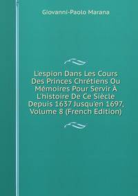 L'espion Dans Les Cours Des Princes Chr?tiens Ou M?moires Pour Servir ? L'histoire De Ce Si?cle Depuis 1637 Jusqu'en 1697, Volume 8 (French Edition)