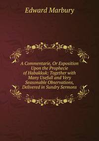 A Commentarie, Or Exposition Upon the Prophecie of Habakkuk: Together with Many Usefull and Very Seasonable Observations, Delivered in Sundry Sermons