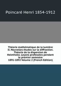 Theorie mathematique de la lumiere II. Nouvelles etudes sur la diffraction. Theorie de la dispersion de Helmholtz. Lecons professees pendant le premier semestre 1891-1892 Volume 2 (French Edition)