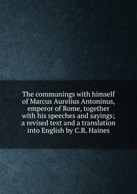 The communings with himself of Marcus Aurelius Antoninus, emperor of Rome, together with his speeches and sayings; a revised text and a translation into English by C.R. Haines