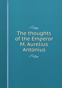 The thoughts of the Emperor M. Aurelius Antonius