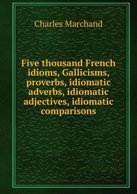 Five thousand French idioms, Gallicisms, proverbs, idiomatic adverbs, idiomatic adjectives, idiomatic comparisons