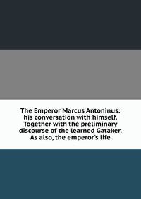 The Emperor Marcus Antoninus: his conversation with himself. Together with the preliminary discourse of the learned Gataker. As also, the emperor's life
