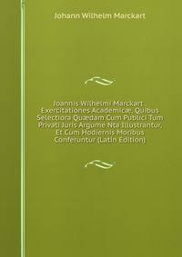 Joannis Wilhelmi Marckart . Exercitationes Academic?, Quibus Selectiora Qu?dam Cum Publici Tum Privati Juris Argume Nta Illustrantur, Et Cum Hodiernis Moribus Conferuntur (Latin Edition)