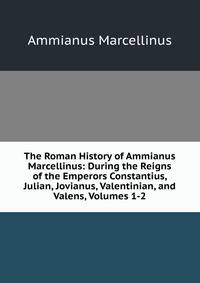 The Roman History of Ammianus Marcellinus: During the Reigns of the Emperors Constantius, Julian, Jovianus, Valentinian, and Valens, Volumes 1-2