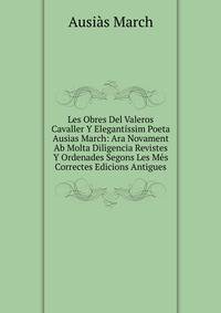 Les Obres Del Valeros Cavaller Y Elegantissim Poeta Ausias March: Ara Novament Ab Molta Diligencia Revistes Y Ordenades Segons Les Mes Correctes Edicions Antigues