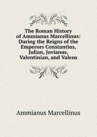 The Roman History of Ammianus Marcellinus: During the Reigns of the Emperors Constantius, Julian, Jovianus, Valentinian, and Valens