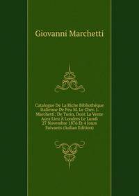 Catalogue De La Riche Bibliotheque Italienne De Feu M. Le Chev. J. Marchetti: De Turin, Dont La Vente Aura Lieu A Londres Le Lundi 27 Novembre 1876 Et 4 Jours Suivants (Italian Edition)