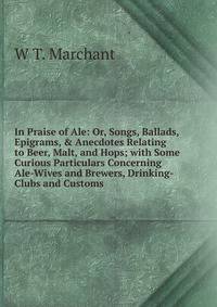 In Praise of Ale: Or, Songs, Ballads, Epigrams, &amp; Anecdotes Relating to Beer, Malt, and Hops; with Some Curious Particulars Concerning Ale-Wives and Brewers, Drinking-Clubs and Customs