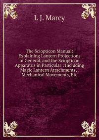 The Sciopticon Manual: Explaining Lantern Projections in General, and the Sciopticon Apparatus in Particular : Including Magic Lantern Attachments, . Mechanical Movements, Etc