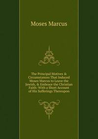 The Principal Motives &amp; Circumstances That Induced Moses Marcus to Leave the Jewish, &amp; Embrace the Christian Faith: With a Short Account of His Sufferings Thereupon