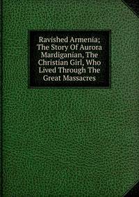 Ravished Armenia; The Story Of Aurora Mardiganian, The Christian Girl, Who Lived Through The Great Massacres