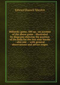 Billiards: game, 500 up : an account of the above game : illustrated by diagrams showing the position of the balls for the last nine breaks : also one . : with general observations and advice respec