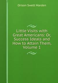 Little Visits with Great Americans: Or, Success Ideals and How to Attain Them, Volume 1