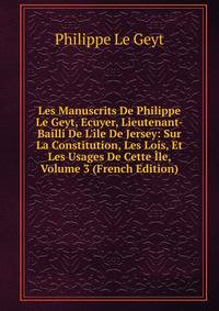Les Manuscrits De Philippe Le Geyt, Ecuyer, Lieutenant-Bailli De L'?le De Jersey: Sur La Constitution, Les Lois, Et Les Usages De Cette ?le, Volume 3 (French Edition)