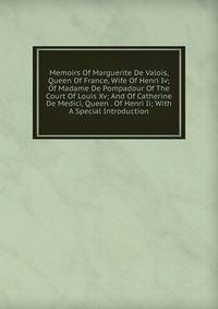 Memoirs Of Marguerite De Valois, Queen Of France, Wife Of Henri Iv; Of Madame De Pompadour Of The Court Of Louis Xv; And Of Catherine De Medici, Queen . Of Henri Ii; With A Special Introduction