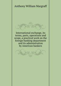 International exchange, its terms, parts, operations and scope, a practical work on the foreign banking department and its administration by American bankers