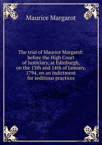 The trial of Maurice Margarot: before the High Court of Justiciary, at Edinburgh, on the 13th and 14th of January, 1794, on an indictment for seditious practices.