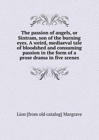 The passion of angels, or Sintram, son of the burning eyes. A weird, mediaeval tale of bloodshed and consuming passion in the form of a prose drama in five scenes