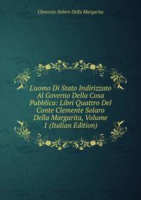 L'uomo Di Stato Indirizzato Al Governo Della Cosa Pubblica: Libri Quattro Del Conte Clemente Solaro Della Margarita, Volume 1 (Italian Edition)