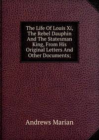 The Life Of Louis Xi, The Rebel Dauphin And The Statesman King, From His Original Letters And Other Documents;