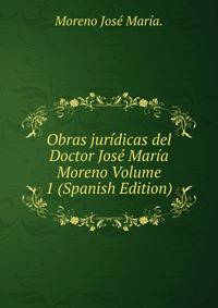 Obras juridicas del Doctor Jose Maria Moreno Volume 1 (Spanish Edition)