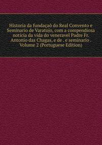 Historia da fundacao do Real Convento e Seminario de Varatojo, com a compendiosa noticia da vida do veneravel Padre Fr. Antonio das Chagas, e de . e seminario . Volume 2 (Portuguese Edition)