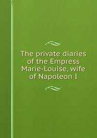 The private diaries of the Empress Marie-Louise, wife of Napoleon I