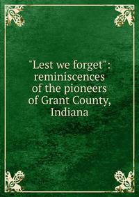 "Lest we forget": reminiscences of the pioneers of Grant County, Indiana