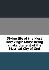 Divine life of the Most Holy Virgin Mary: being an abridgment of the Mystical City of God