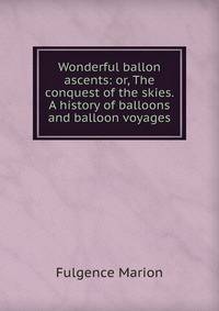 Wonderful ballon ascents: or, The conquest of the skies. A history of balloons and balloon voyages