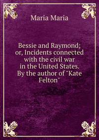 Bessie and Raymond; or, Incidents connected with the civil war in the United States. By the author of "Kate Felton"
