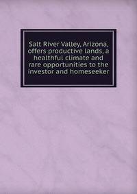 Salt River Valley, Arizona, offers productive lands, a healthful climate and rare opportunities to the investor and homeseeker