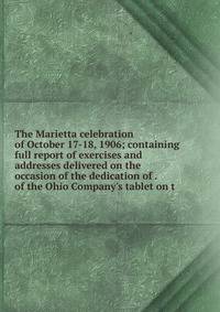 The Marietta celebration of October 17-18, 1906; containing full report of exercises and addresses delivered on the occasion of the dedication of . of the Ohio Company's tablet on t
