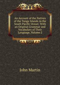 An Account of the Natives of the Tonga Islands in the South Pacific Ocean: With an Original Grammar and Vocabulary of Their Language, Volume 2