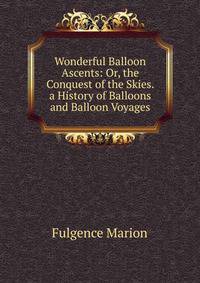 Wonderful Balloon Ascents: Or, the Conquest of the Skies. a History of Balloons and Balloon Voyages