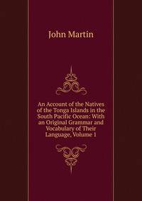 An Account of the Natives of the Tonga Islands in the South Pacific Ocean: With an Original Grammar and Vocabulary of Their Language, Volume 1