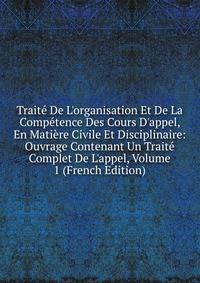 Trait? De L'organisation Et De La Comp?tence Des Cours D'appel, En Mati?re Civile Et Disciplinaire: Ouvrage Contenant Un Trait? Complet De L'appel, Volume 1 (French Edition)