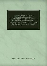 Resena Historica De Los Principales Concordatos Celebrados Con Roma, Y Breves Reflexiones Sobre El Ultimo Habido Entre Pio IX Y El Gobierno De Bolivia (Spanish Edition)